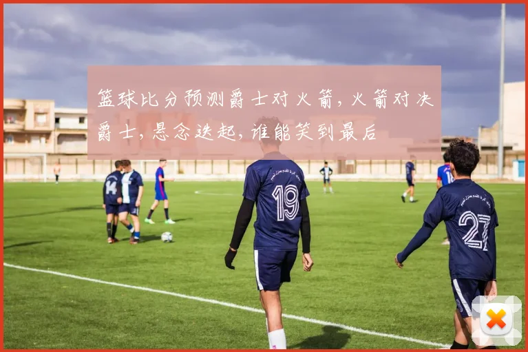 篮球比分预测爵士对火箭,火箭对决爵士,悬念迭起,谁能笑到最后