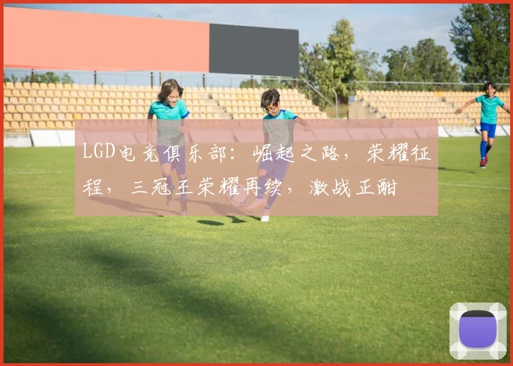 LGD电竞俱乐部:崛起之路,荣耀征程,三冠王荣耀再续,激战正酣