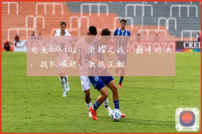 电竞BBKing，荣耀之战，巅峰对决，战队崛起，激战正酣