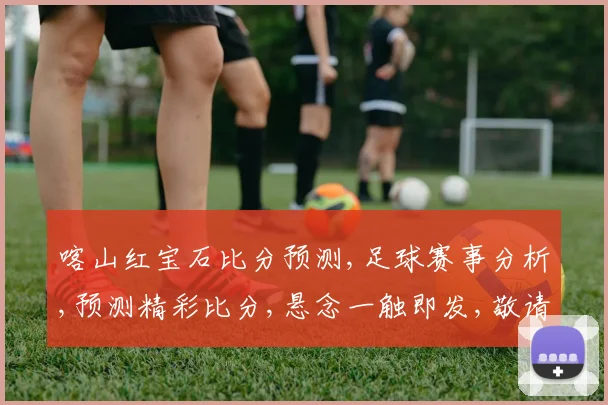 喀山红宝石比分预测,足球赛事分析,预测精彩比分,悬念一触即发,敬请期待。