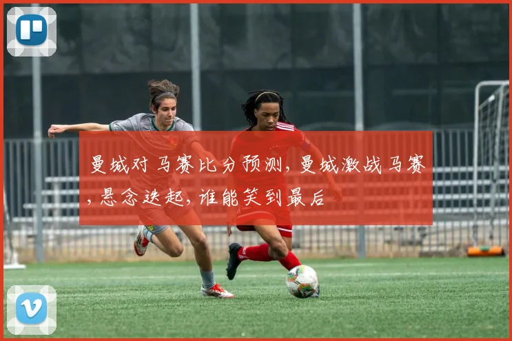 曼城对马赛比分预测,曼城激战马赛,悬念迭起,谁能笑到最后